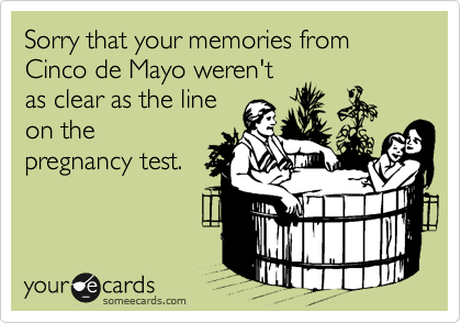 Sorry that your memories from Cinco de Mayo weren't
as clear as the line
on the
pregnancy test.
