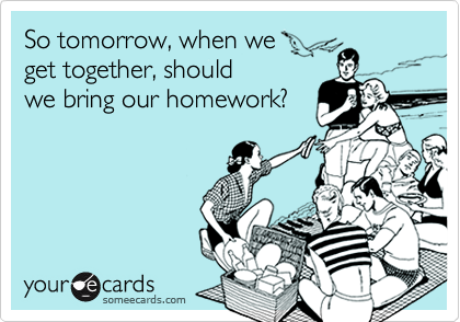 So tomorrow, when we 
get together, should
we bring our homework?