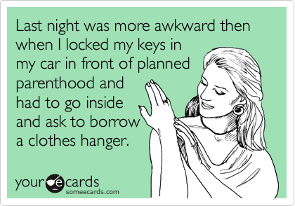 Last night was more awkward then 
when I locked my keys in
my car in front of planned parenthood and 
had to go inside
and ask to borrow
a clothes hanger. 
