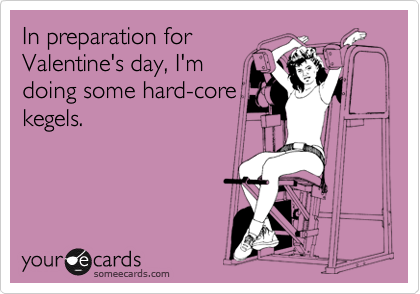 In preparation for
Valentine's day, I'm
doing some hard-core
kegels.