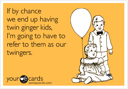 If by chance
we end up having
twin ginger kids,
I'm going to have to
refer to them as our
twingers.