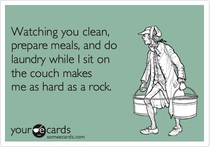 
Watching you clean,
prepare meals, and do
laundry while I sit on
the couch makes
me as hard as a rock.
