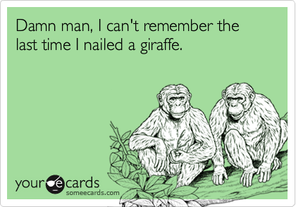 Damn man, I can't remember the last time I nailed a giraffe.