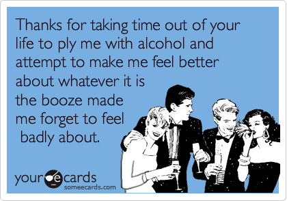 Thanks for taking time out of your  life to ply me with alcohol and attempt to make me feel better about whatever it is
the booze made
me forget to feel
 badly about.