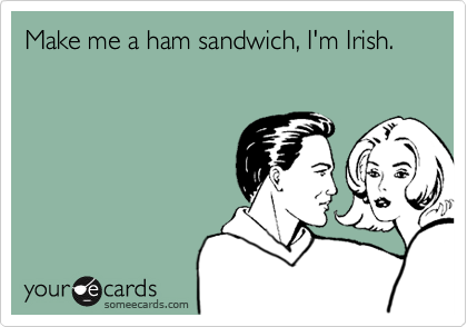 Make me a ham sandwich, I'm Irish.