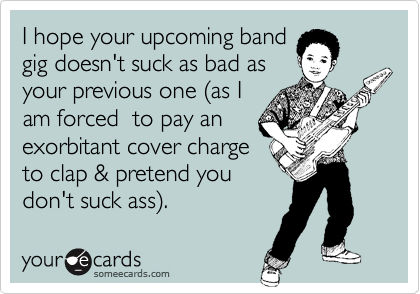 I hope your upcoming band
gig doesn't suck as bad as
your previous one (as I
am forced  to pay an
exorbitant cover charge
to clap & pretend you
don't suck ass). 