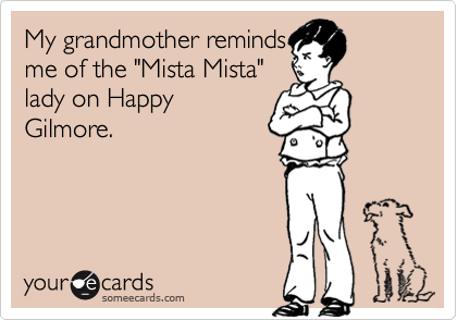 My grandmother reminds
me of the "Mista Mista"
lady on Happy
Gilmore.