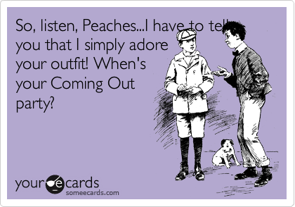 So, listen, Peaches...I have to tell
you that I simply adore
your outfit! When's
your Coming Out
party?
 
 
