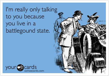 I'm really only talking
to you because
you live in a
battlegound state.