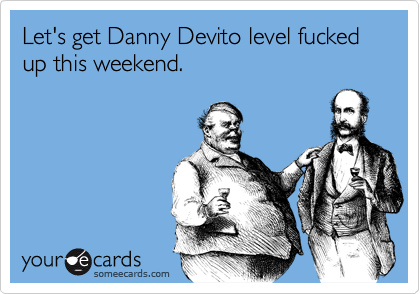 Let's get Danny Devito level fucked up this weekend.
