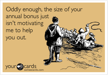 Oddly enough, the size of your annual bonus just
isn't motivating
me to help
you out.