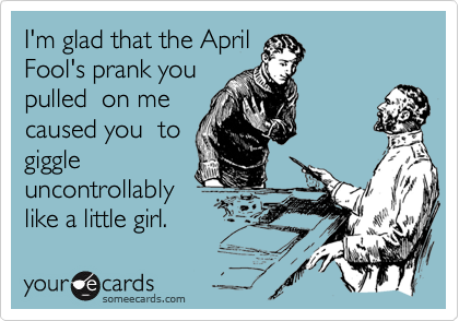 I'm glad that the April
Fool's prank you
pulled  on me
caused you  to
giggle
uncontrollably
like a little girl.
