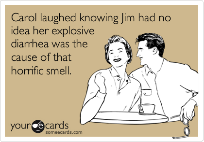 Carol laughed knowing Jim had no idea her explosive
diarrhea was the
cause of that
horrific smell.