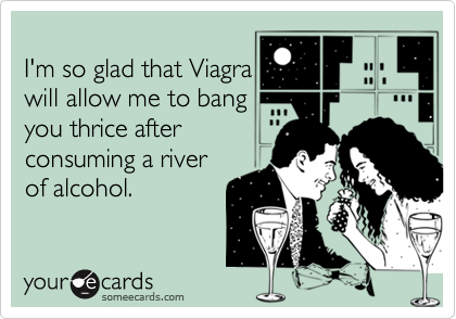 
I'm so glad that Viagra
will allow me to bang
you thrice after
consuming a river
of alcohol.