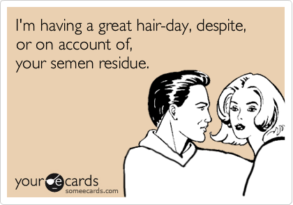 I'm having a great hair-day, despite,  or on account of,  your semen residue.