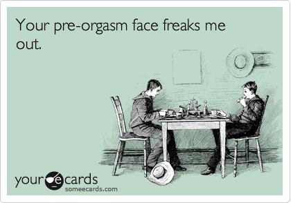 Your pre-orgasm face freaks me out.