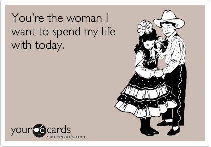 You're the woman I
want to spend my life
with today.
