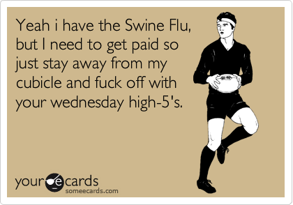 Yeah i have the Swine Flu,but I need to get paid sojust stay away from mycubicle and fuck off withyour wednesday high-5's.