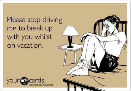 Please stop drivingme to break upwith you whilst on vacation.