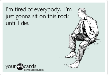 I'm tired of everybody.  I'm
just gonna sit on this rock
until I die.