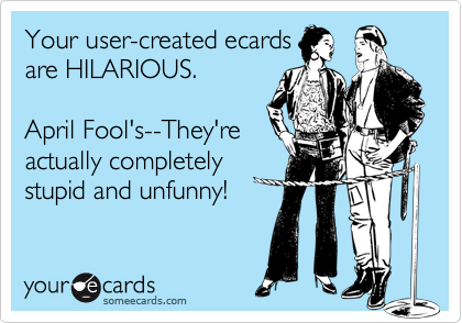 Your user-created ecards
are HILARIOUS.

April Fool's--They're
actually completely
stupid and unfunny!