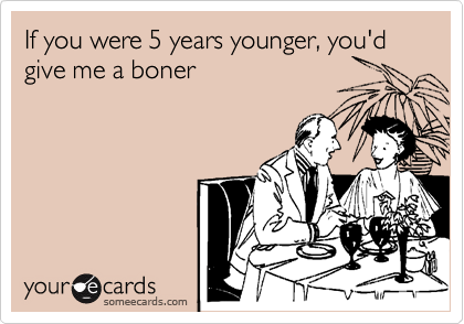 If you were 5 years younger, you'd give me a boner