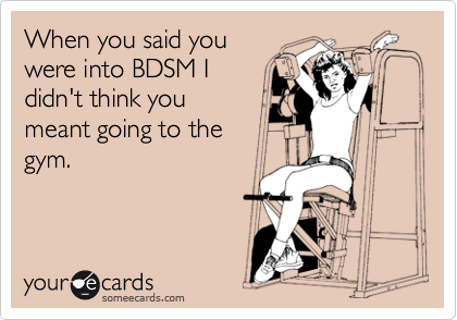 When you said you
were into BDSM I
didn't think you 
meant going to the
gym.