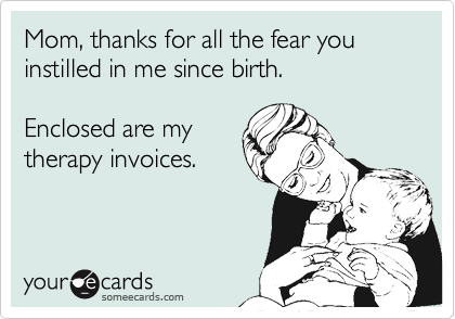 Mom, thanks for all the fear you instilled in me since birth.Enclosed are mytherapy invoices.