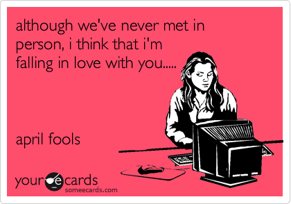although we've never met in person, i think that i'm
falling in love with you.....



april fools 
