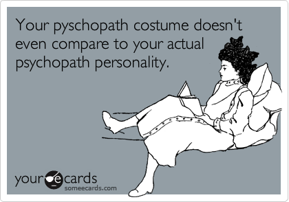 Your pyschopath costume doesn't even compare to your actual
psychopath personality.