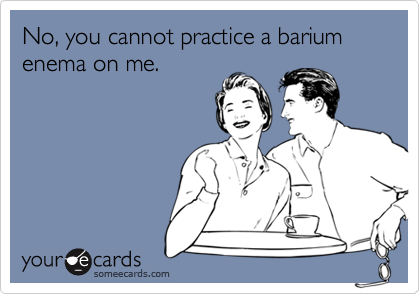 No, you cannot practice a barium enema on me.