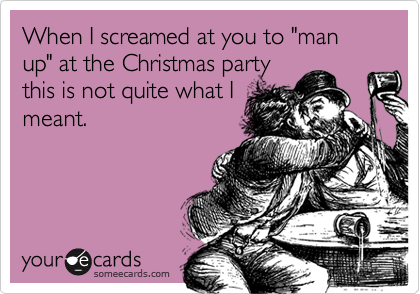 When I screamed at you to "man up" at the Christmas party
this is not quite what I
meant.