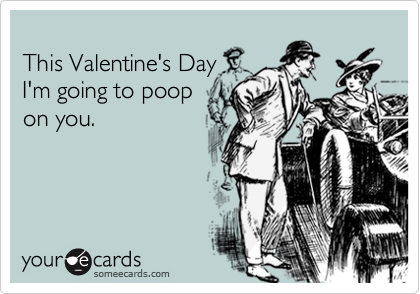 
This Valentine's Day
I'm going to poop
on you.