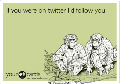 If you were on twitter I'd follow you