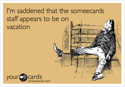 I'm saddened that the someecards staff appears to be on
vacation