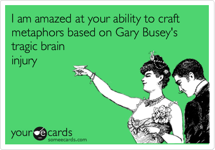 I am amazed at your ability to craft metaphors based on Gary Busey's tragic brain
injury