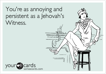 You're as annoying and
persistent as a Jehovah's
Witness.