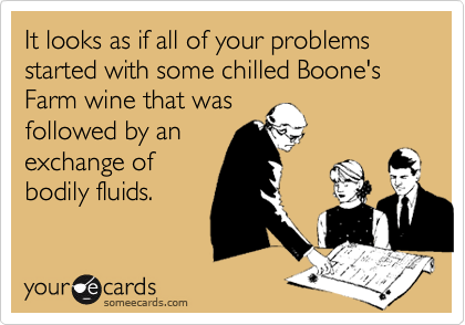It looks as if all of your problems started with some chilled Boone's Farm wine that wasfollowed by anexchange ofbodily fluids.