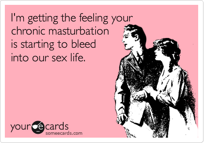 I'm getting the feeling your 
chronic masturbation 
is starting to bleed 
into our sex life.