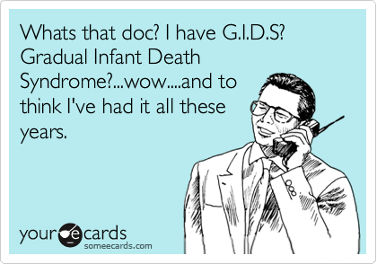 Whats that doc? I have G.I.D.S? Gradual Infant Death Syndrome?...wow....and to
think I've had it all these
years.