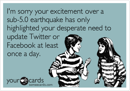 I'm sorry your excitement over a sub-5.0 earthquake has only highlighted your desperate need to update Twitter or Facebook at leastonce a day.