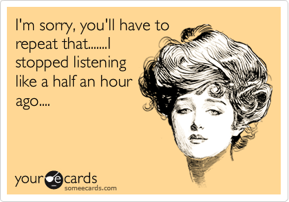I'm sorry, you'll have to
repeat that.......I
stopped listening
like a half an hour
ago....