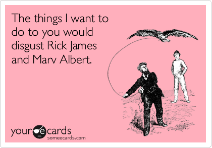The things I want to
do to you would 
disgust Rick James
and Marv Albert.