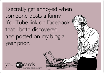 I secretly get annoyed when someone posts a funny
YouTube link on Facebook
that I both discovered
and posted on my blog a
year prior.