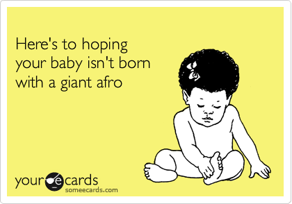 
Here's to hoping 
your baby isn't born
with a giant afro