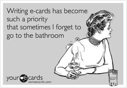 Writing e-cards has become
such a priority 
that sometimes I forget to
go to the bathroom