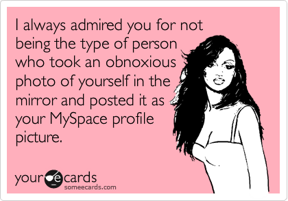 I always admired you for not
being the type of person
who took an obnoxious
photo of yourself in the
mirror and posted it as
your MySpace profile
picture.