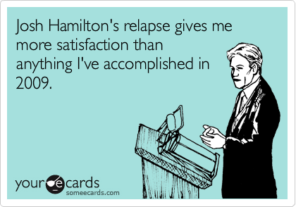 Josh Hamilton's relapse gives me more satisfaction than
anything I've accomplished in
2009.