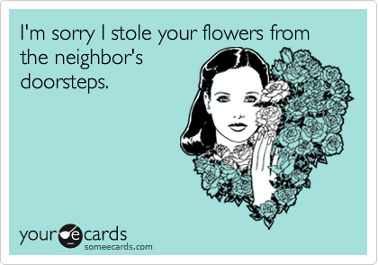 I'm sorry I stole your flowers from the neighbor'sdoorsteps.
