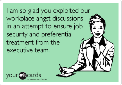 I am so glad you exploited our
workplace angst discussions
in an attempt to ensure job
security and preferential
treatment from the
executive team.